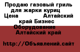 Продаю газовый гриль для жарки куриц  › Цена ­ 15 000 - Алтайский край Бизнес » Оборудование   . Алтайский край